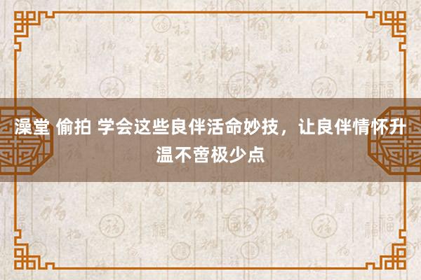 澡堂 偷拍 学会这些良伴活命妙技，让良伴情怀升温不啻极少点