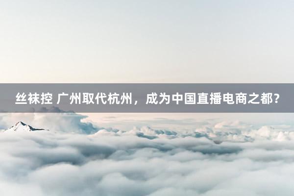 丝袜控 广州取代杭州，成为中国直播电商之都？