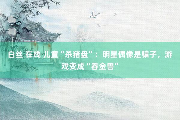 白丝 在线 儿童“杀猪盘”：明星偶像是骗子，游戏变成“吞金兽”