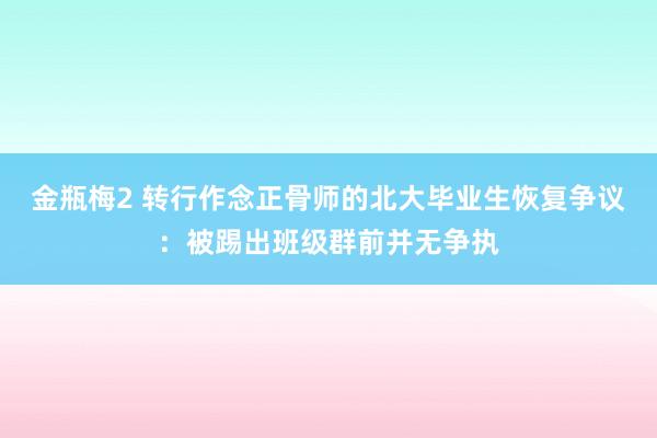 金瓶梅2 转行作念正骨师的北大毕业生恢复争议：被踢出班级群前并无争执