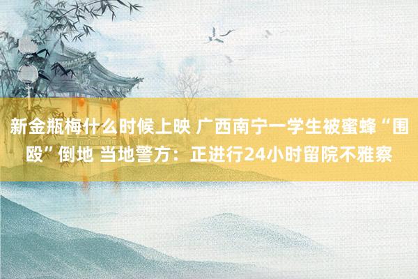 新金瓶梅什么时候上映 广西南宁一学生被蜜蜂“围殴”倒地 当地警方：正进行24小时留院不雅察