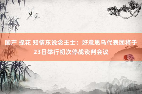 国产 探花 知情东说念主士：好意思乌代表团将于23日举行初次停战谈判会议