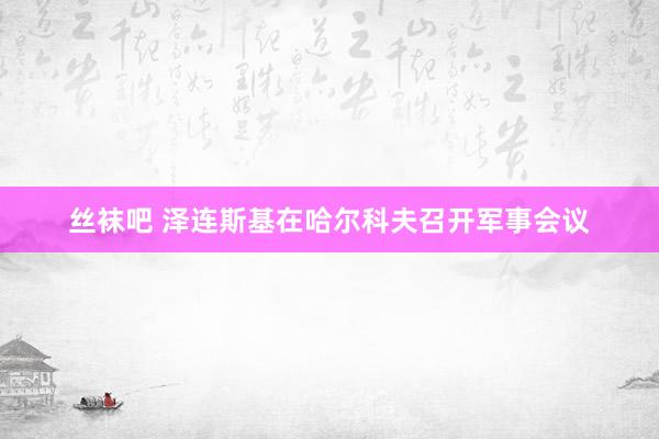 丝袜吧 泽连斯基在哈尔科夫召开军事会议