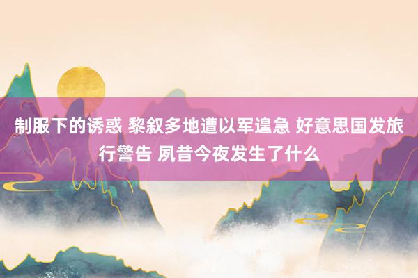 制服下的诱惑 黎叙多地遭以军遑急 好意思国发旅行警告 夙昔今夜发生了什么